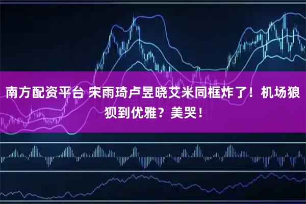 南方配资平台 宋雨琦卢昱晓艾米同框炸了！机场狼狈到优雅？美哭！