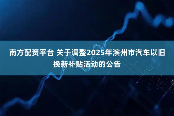 南方配资平台 关于调整2025年滨州市汽车以旧换新补贴活动的公告