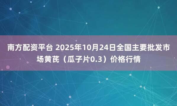 南方配资平台 2025年10月24日全国主要批发市场黄芪（瓜子片0.3）价格行情