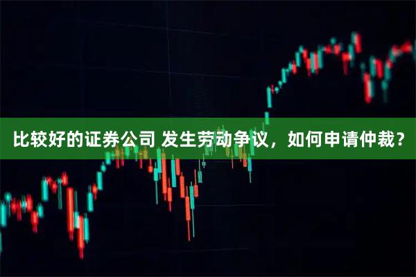 比较好的证券公司 发生劳动争议，如何申请仲裁？