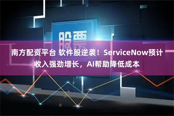 南方配资平台 软件股逆袭！ServiceNow预计收入强劲增长，AI帮助降低成本