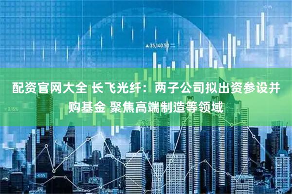 配资官网大全 长飞光纤：两子公司拟出资参设并购基金 聚焦高端制造等领域