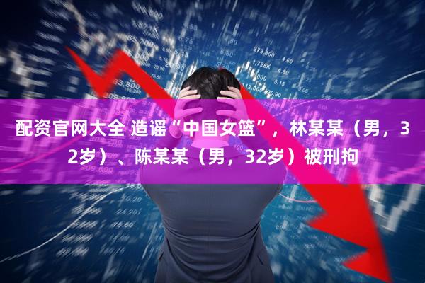 配资官网大全 造谣“中国女篮”，林某某（男，32岁）、陈某某（男，32岁）被刑拘