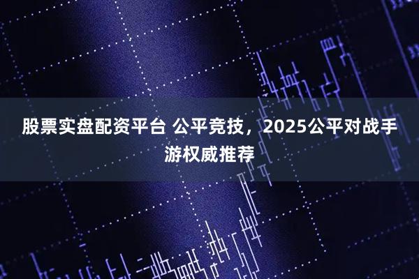 股票实盘配资平台 公平竞技，2025公平对战手游权威推荐