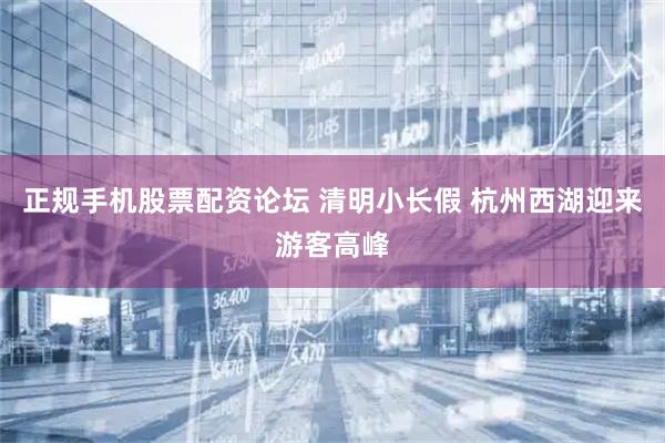 正规手机股票配资论坛 清明小长假 杭州西湖迎来游客高峰
