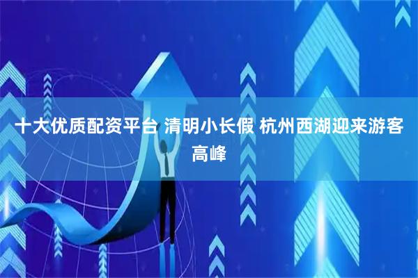 十大优质配资平台 清明小长假 杭州西湖迎来游客高峰