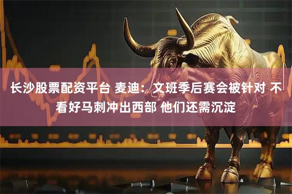 长沙股票配资平台 麦迪：文班季后赛会被针对 不看好马刺冲出西部 他们还需沉淀
