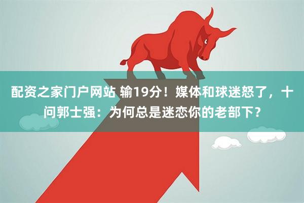 配资之家门户网站 输19分！媒体和球迷怒了，十问郭士强：为何总是迷恋你的老部下？
