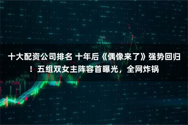 十大配资公司排名 十年后《偶像来了》强势回归！五组双女主阵容首曝光，全网炸锅